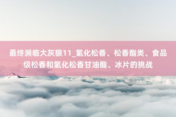最终濒临大灰狼11_氢化松香、松香酯类、食品级松香和氢化松香甘油酯、冰片的挑战