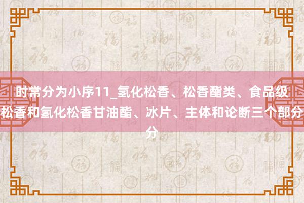 时常分为小序11_氢化松香、松香酯类、食品级松香和氢化松香甘油酯、冰片、主体和论断三个部分
